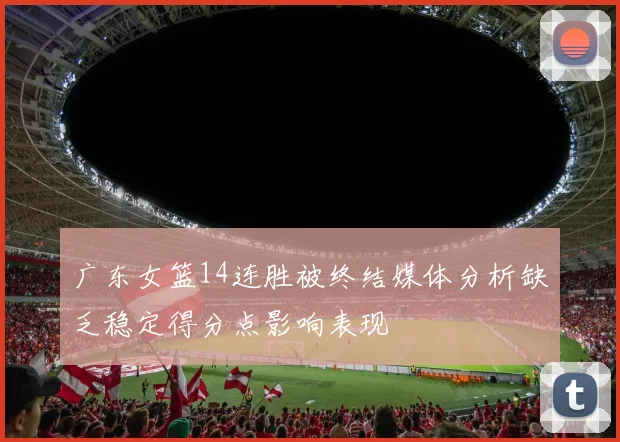 广东女篮14连胜被终结媒体分析缺乏稳定得分点影响表现