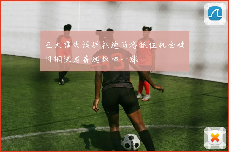 王大雷失误送礼迪马塔抓住机会破门铜梁龙奋起扳回一球