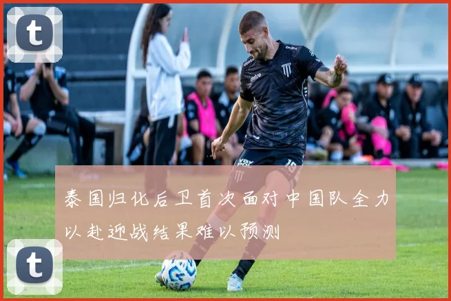 泰国归化后卫首次面对中国队全力以赴迎战结果难以预测