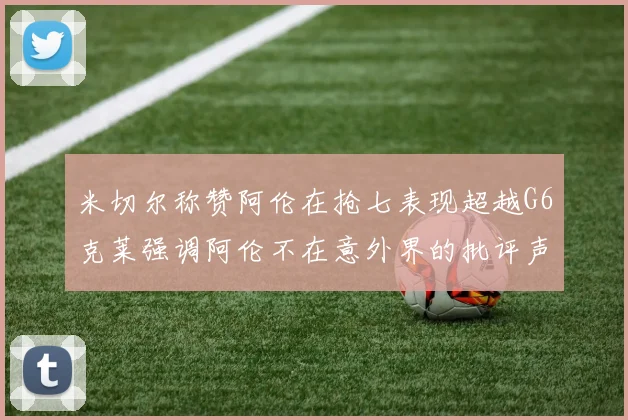 米切尔称赞阿伦在抢七表现超越G6克莱强调阿伦不在意外界的批评声音