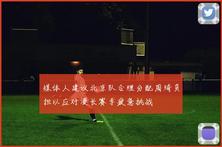 媒体人建议北京队合理分配周琦负担以应对漫长赛季疲惫挑战