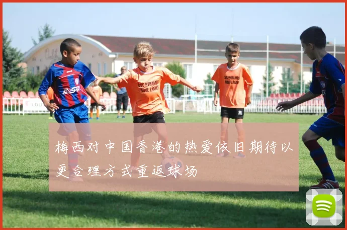 梅西对中国香港的热爱依旧期待以更合理方式重返球场