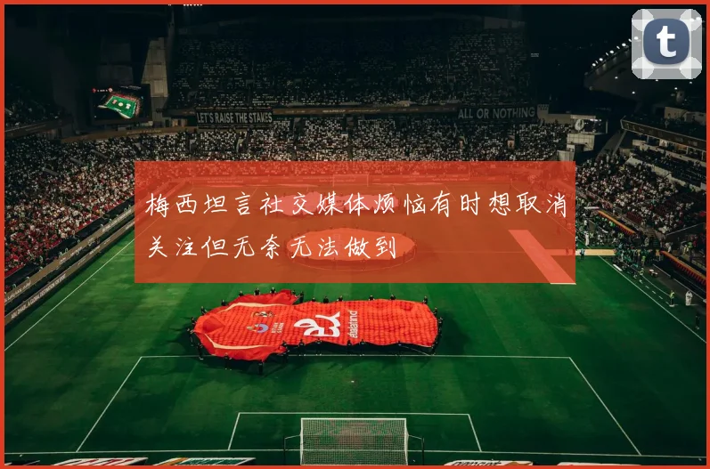 梅西坦言社交媒体烦恼有时想取消关注但无奈无法做到