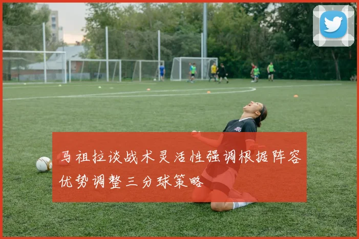 马祖拉谈战术灵活性强调根据阵容优势调整三分球策略