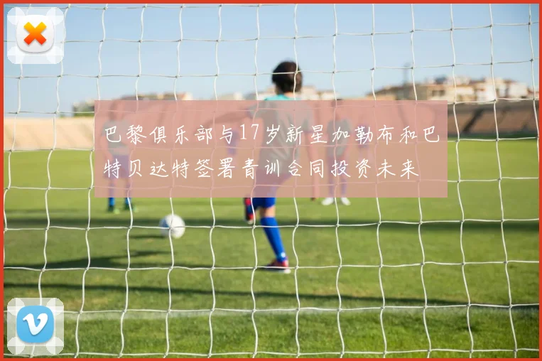 巴黎俱乐部与17岁新星加勒布和巴特贝达特签署青训合同投资未来
