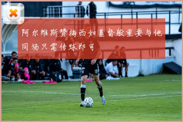 阿尔维斯赞梅西如基督般重要与他同场只需传球即可