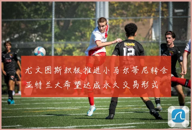尤文图斯积极推进小马尔蒂尼转会亚特兰大希望达成永久交易形式