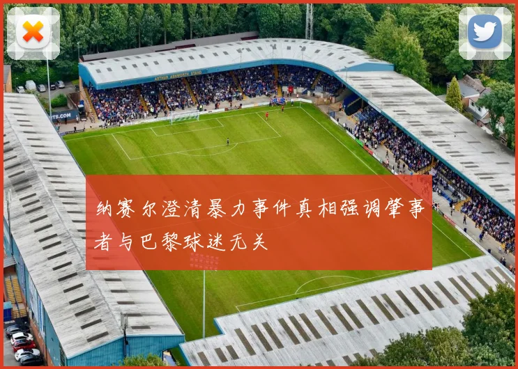 纳赛尔澄清暴力事件真相强调肇事者与巴黎球迷无关