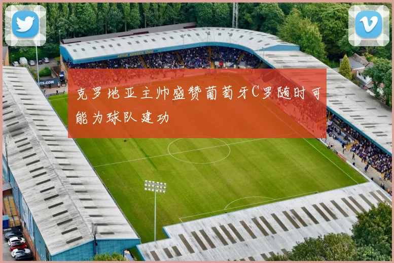 克罗地亚主帅盛赞葡萄牙C罗随时可能为球队建功