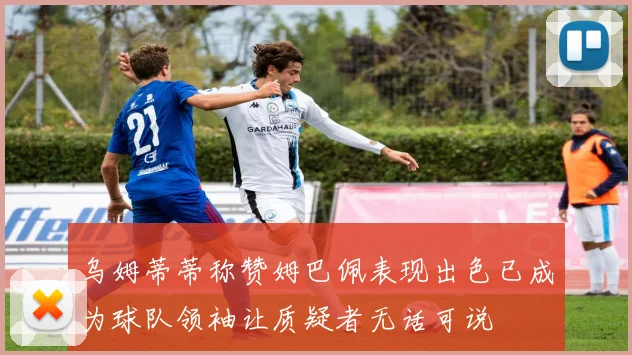 乌姆蒂蒂称赞姆巴佩表现出色已成为球队领袖让质疑者无话可说